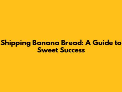 Shipping Banana Bread: A Guide to Sweet Success