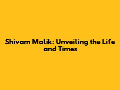Shivam Malik: Unveiling the Life and Times