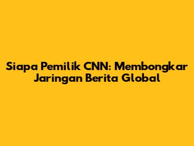 Siapa Pemilik CNN: Membongkar Jaringan Berita Global
