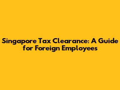 Singapore Tax Clearance: A Guide for Foreign Employees