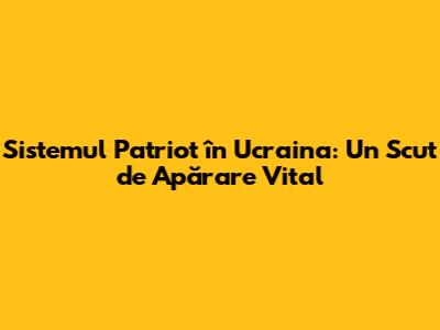 Sistemul Patriot în Ucraina: Un Scut de Apărare Vital