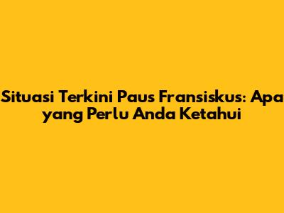 Situasi Terkini Paus Fransiskus: Apa yang Perlu Anda Ketahui