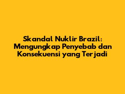 Skandal Nuklir Brazil: Mengungkap Penyebab dan Konsekuensi yang Terjadi