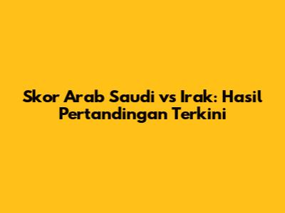 Skor Arab Saudi vs Irak: Hasil Pertandingan Terkini