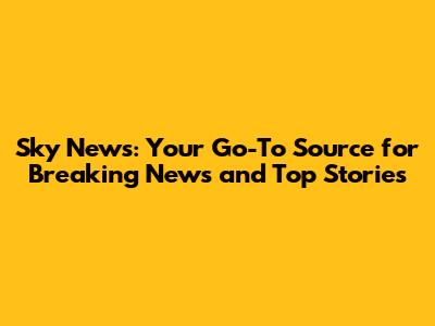 Sky News: Your Go-To Source for Breaking News and Top Stories