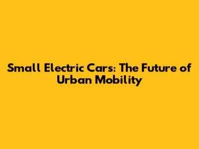 Small Electric Cars: The Future of Urban Mobility