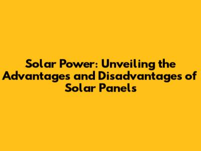 Solar Power: Unveiling the Advantages and Disadvantages of Solar Panels