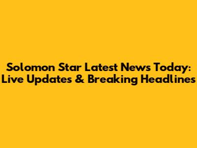 Solomon Star Latest News Today: Live Updates & Breaking Headlines