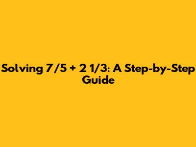 Solving 7/5 + 2 1/3: A Step-by-Step Guide