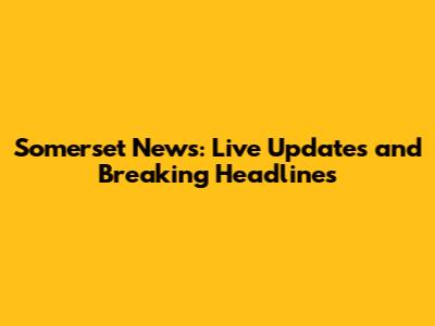 Somerset News: Live Updates and Breaking Headlines