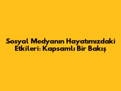Sosyal Medyanın Hayatımızdaki Etkileri: Kapsamlı Bir Bakış