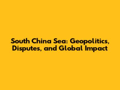 South China Sea: Geopolitics, Disputes, and Global Impact