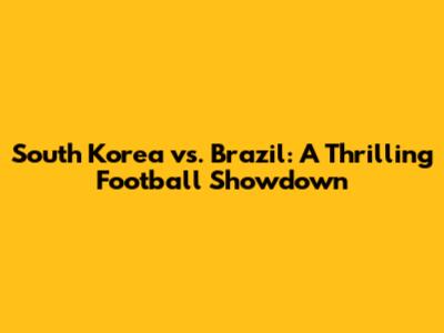 South Korea vs. Brazil: A Thrilling Football Showdown