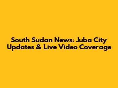 South Sudan News: Juba City Updates & Live Video Coverage