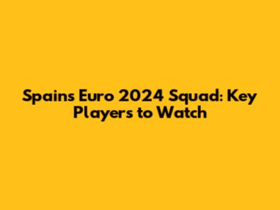 Spain's Euro 2024 Squad: Key Players to Watch