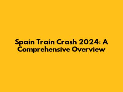 Spain Train Crash 2024: A Comprehensive Overview
