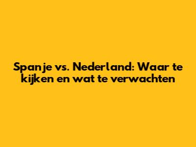 Spanje vs. Nederland: Waar te kijken en wat te verwachten