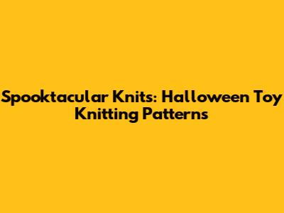 Spooktacular Knits: Halloween Toy Knitting Patterns
