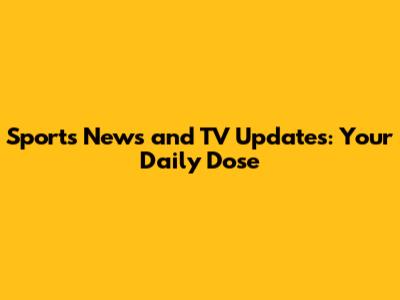 Sports News and TV Updates: Your Daily Dose