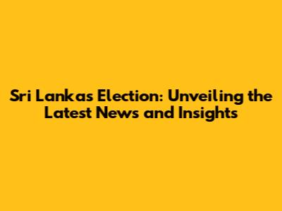 Sri Lanka's Election: Unveiling the Latest News and Insights
