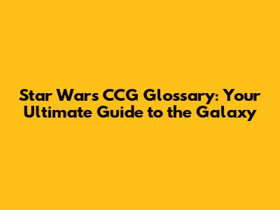 Star Wars CCG Glossary: Your Ultimate Guide to the Galaxy
