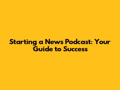 Starting a News Podcast: Your Guide to Success