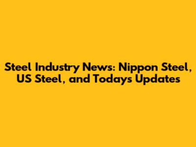 Steel Industry News: Nippon Steel, US Steel, and Today's Updates