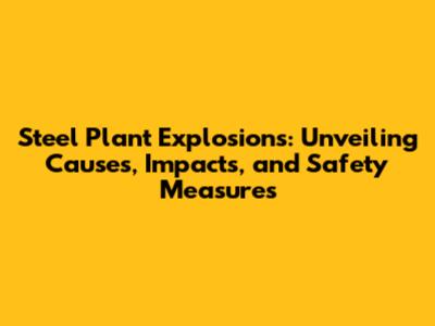 Steel Plant Explosions: Unveiling Causes, Impacts, and Safety Measures