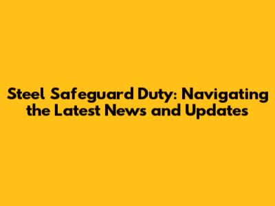 Steel Safeguard Duty: Navigating the Latest News and Updates