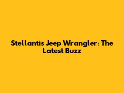 Stellantis Jeep Wrangler: The Latest Buzz