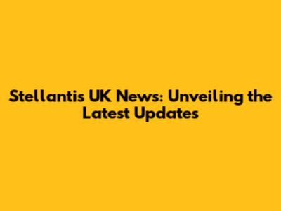Stellantis UK News: Unveiling the Latest Updates
