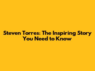 Steven Torres: The Inspiring Story You Need to Know