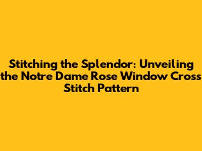 Stitching the Splendor: Unveiling the Notre Dame Rose Window Cross Stitch Pattern