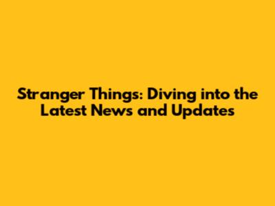 Stranger Things: Diving into the Latest News and Updates