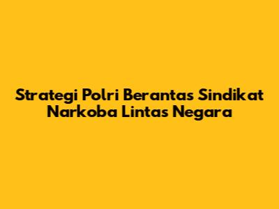 Strategi Polri Berantas Sindikat Narkoba Lintas Negara