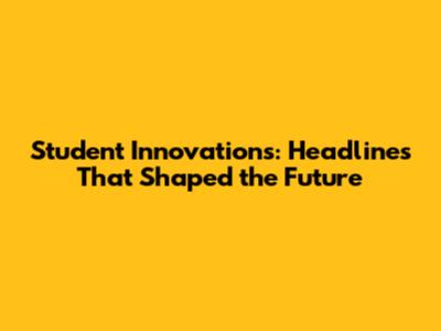 Student Innovations: Headlines That Shaped the Future