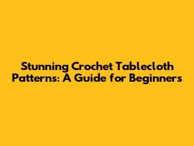 Stunning Crochet Tablecloth Patterns: A Guide for Beginners