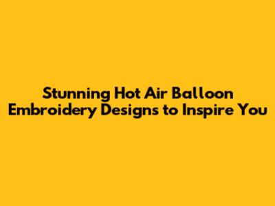 Stunning Hot Air Balloon Embroidery Designs to Inspire You