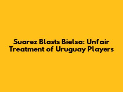 Suarez Blasts Bielsa: Unfair Treatment of Uruguay Players