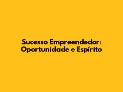 Sucesso Empreendedor: Oportunidade e Espírito