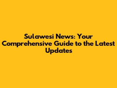 Sulawesi News: Your Comprehensive Guide to the Latest Updates