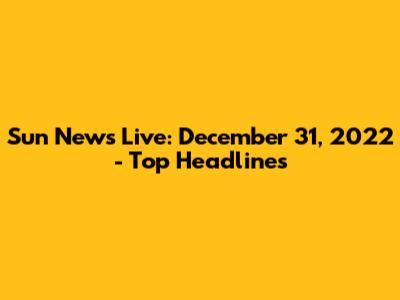 Sun News Live: December 31, 2022 - Top Headlines