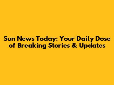 Sun News Today: Your Daily Dose of Breaking Stories & Updates