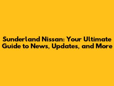 Sunderland Nissan: Your Ultimate Guide to News, Updates, and More