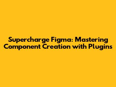 Supercharge Figma: Mastering Component Creation with Plugins