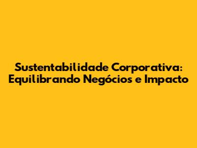 Sustentabilidade Corporativa: Equilibrando Negócios e Impacto
