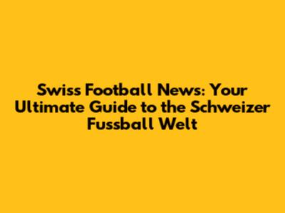 Swiss Football News: Your Ultimate Guide to the Schweizer Fussball Welt