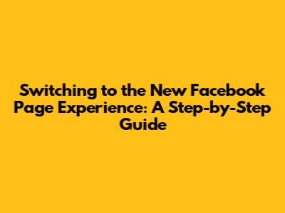 Switching to the New Facebook Page Experience: A Step-by-Step Guide