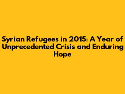 Syrian Refugees in 2015: A Year of Unprecedented Crisis and Enduring Hope