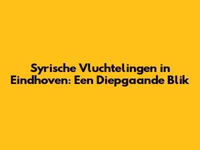Syrische Vluchtelingen in Eindhoven: Een Diepgaande Blik